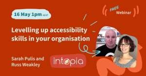 Intopia free webinar - Levelling up accessibility skills in your organisation. Presented by Sarah Pulis and Russ Weakley. 16 May, 1pm AEST.