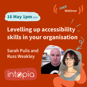 Intopia free webinar - Levelling up accessibility skills in your organisation. Presented by Sarah Pulis and Russ Weakley. 16 May, 1pm AEST.