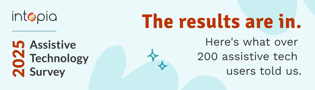Intopia's Assistive Technology Survey 2025. The results are in. Here's what over 200 assistive tech users told us.
