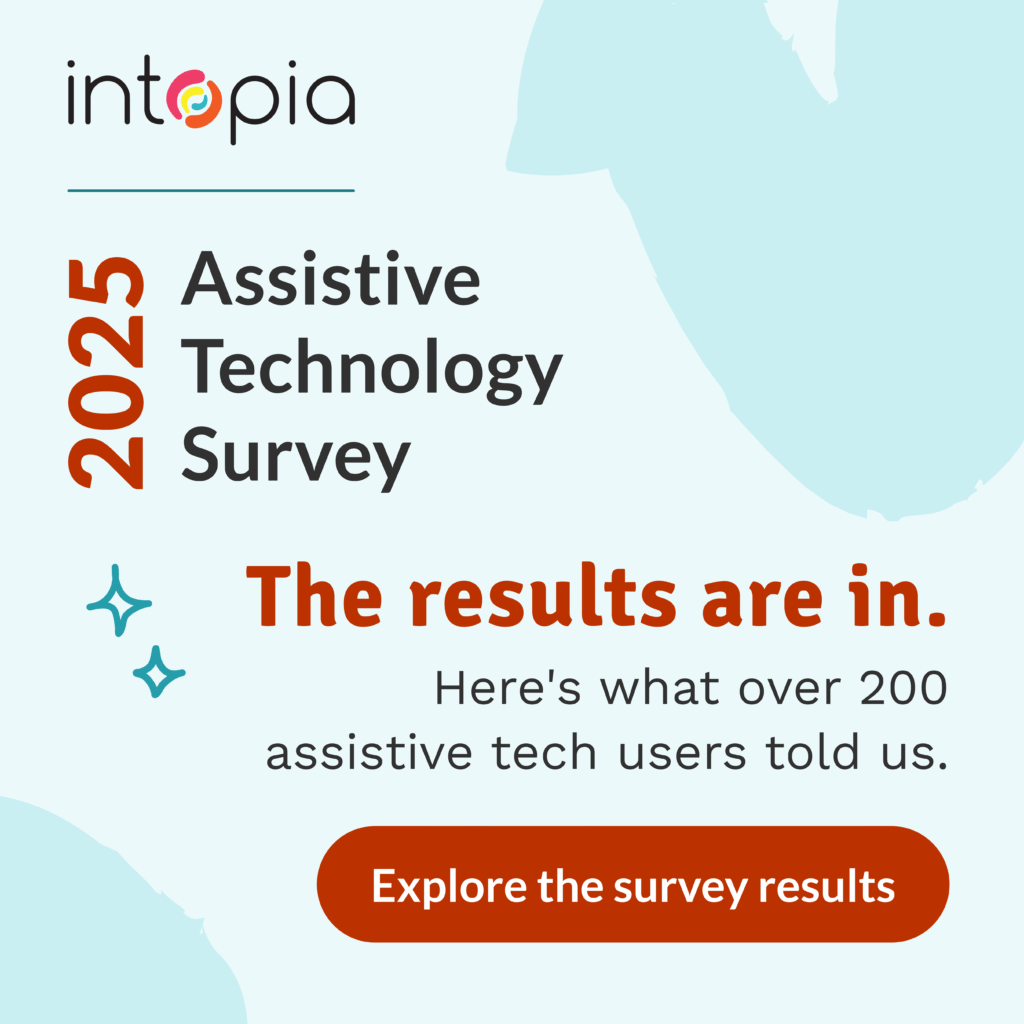 Intopia's Assistive Technology Survey 2025. The results are in. Here's what over 200 assistive tech users told us. Explore the survey results.